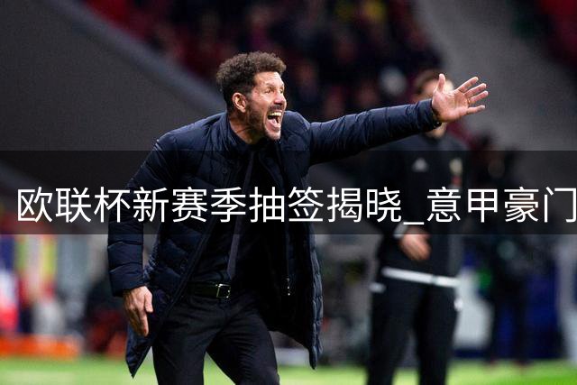 欧联杯新赛季抽签揭晓 意甲豪门迎战英超强敌